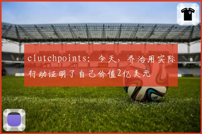 clutchpoints:今天,乔治用实际行动证明了自己价值2亿美元