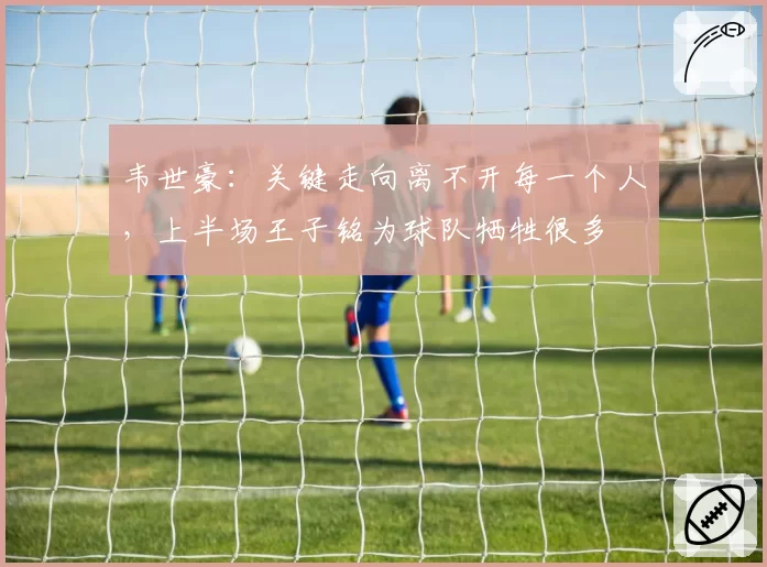 韦世豪：关键走向离不开每一个人，上半场王子铭为球队牺牲很多