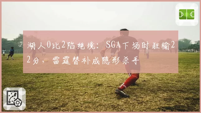 湖人0比2陷绝境：SGA下场时狂输22分，雷霆替补成隐形杀手