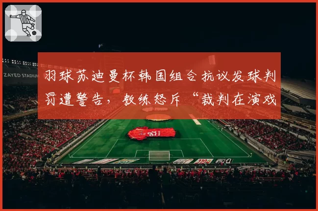 羽球苏迪曼杯韩国组合抗议发球判罚遭警告,教练怒斥“裁判在演戏”