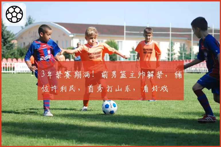 3年禁赛期满！前男篮主帅解禁，辅佐许利民，首秀打山东，看好戏