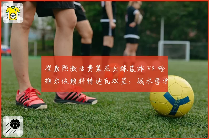 崔康熙激活费莱尼头球轰炸 vs 哈维尔依赖科特迪瓦双星，战术哲学谁更先进