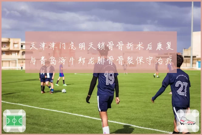 天津津门虎明天锁骨骨折术后康复与青岛海牛郑龙腓骨骨裂保守治疗：边路快马何时归来？