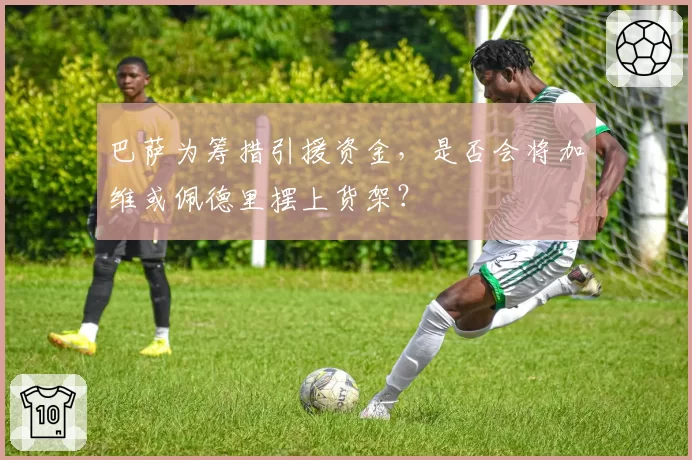 巴萨为筹措引援资金，是否会将加维或佩德里摆上货架？