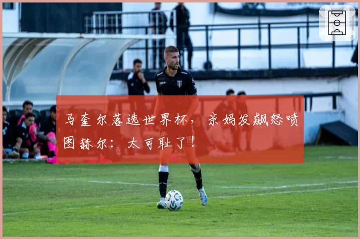 马奎尔落选世界杯，亲妈发飙怒喷图赫尔：太可耻了！