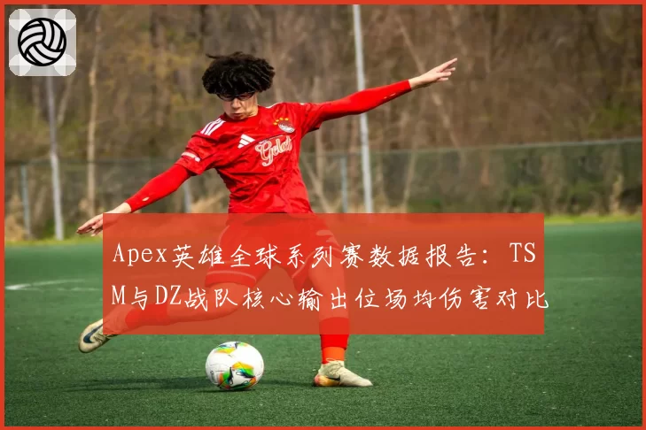 Apex英雄全球系列赛数据报告：TSM与DZ战队核心输出位场均伤害对比