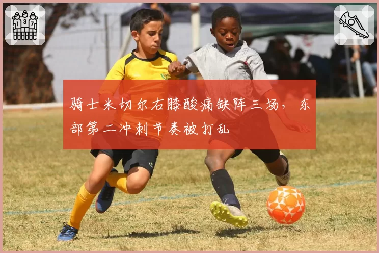 骑士米切尔右膝酸痛缺阵三场，东部第二冲刺节奏被打乱