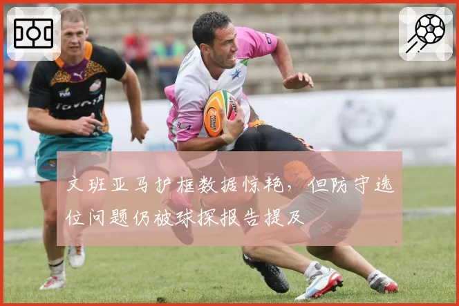 文班亚马护框数据惊艳,但防守选位问题仍被球探报告提及