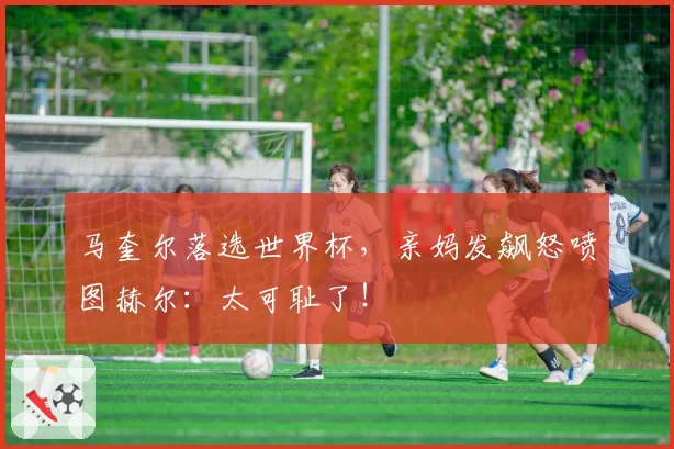 马奎尔落选世界杯，亲妈发飙怒喷图赫尔：太可耻了！