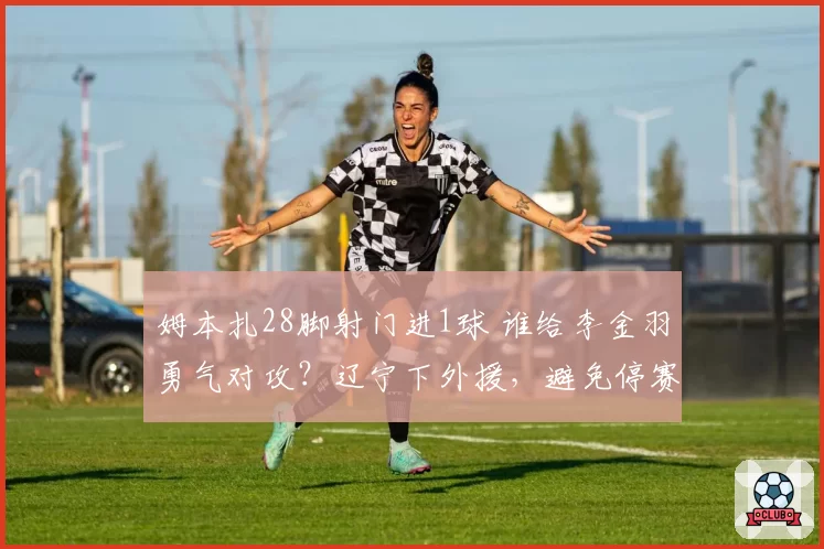 姆本扎28脚射门进1球 谁给李金羽勇气对攻？辽宁下外援，避免停赛