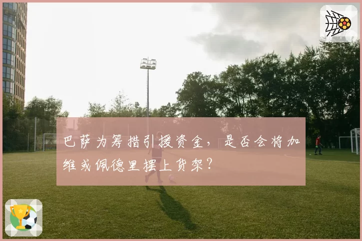 巴萨为筹措引援资金,是否会将加维或佩德里摆上货架?
