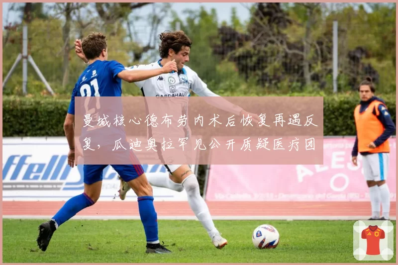 曼城核心德布劳内术后恢复再遇反复，瓜迪奥拉罕见公开质疑医疗团队
