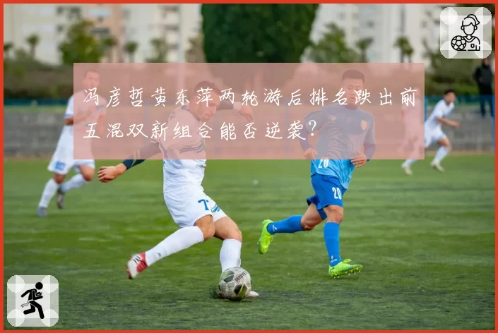 冯彦哲黄东萍两轮游后排名跌出前五混双新组合能否逆袭?