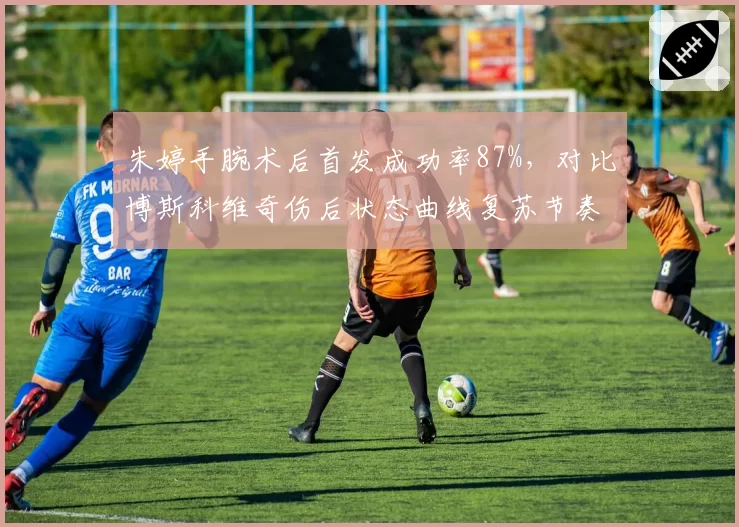 朱婷手腕术后首发成功率87%,对比博斯科维奇伤后状态曲线复苏节奏迥异