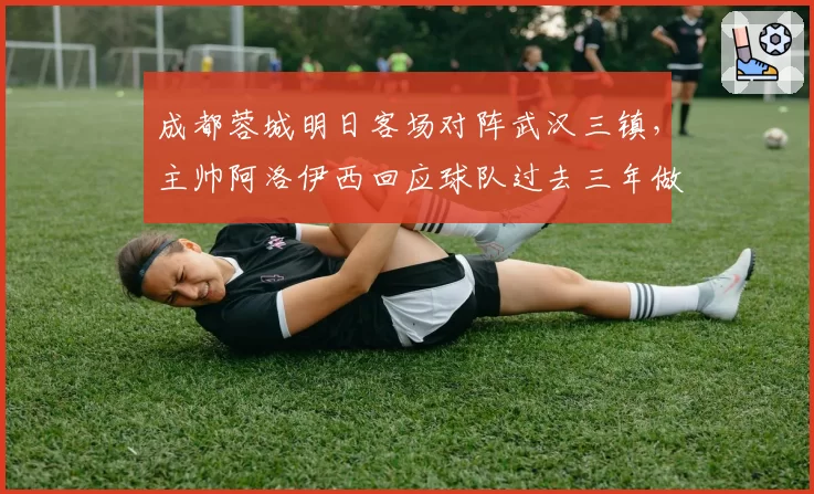成都蓉城明日客场对阵武汉三镇,主帅阿洛伊西回应球队过去三年做客武汉为何难求一胜