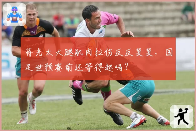 蒋光太大腿肌肉拉伤反反复复,国足世预赛前还等得起吗?