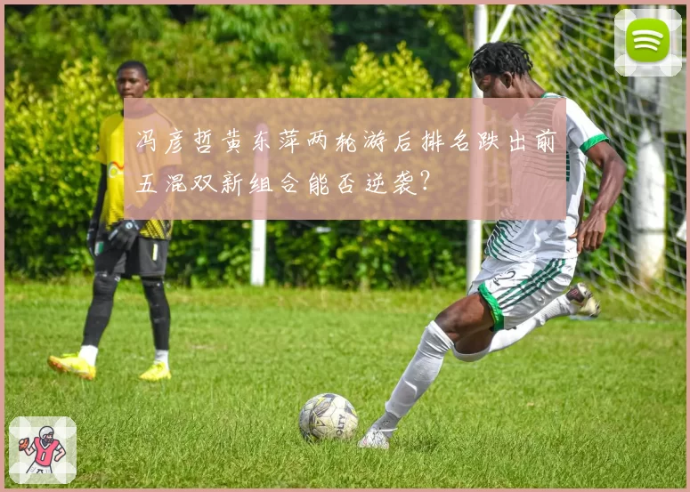 冯彦哲黄东萍两轮游后排名跌出前五混双新组合能否逆袭?
