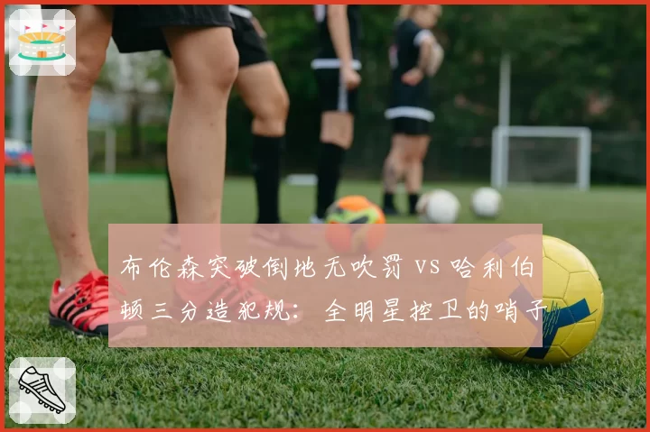 布伦森突破倒地无吹罚 vs 哈利伯顿三分造犯规：全明星控卫的哨子天平
