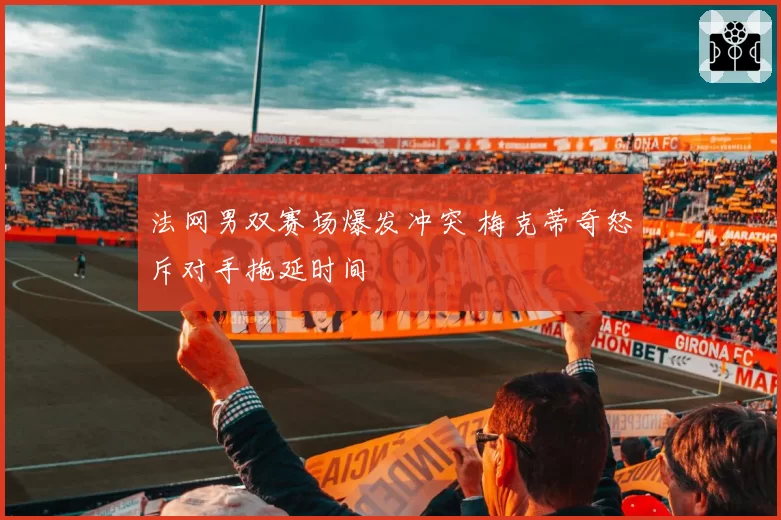 法网男双赛场爆发冲突 梅克蒂奇怒斥对手拖延时间
