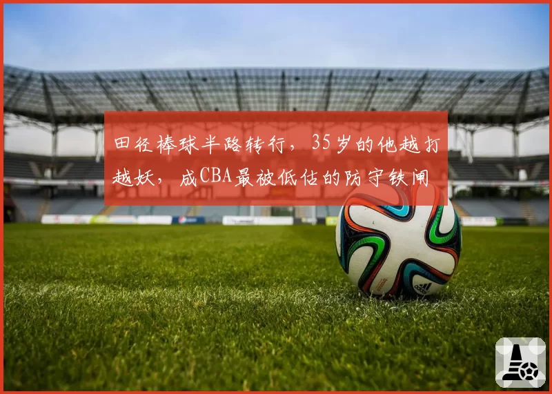 田径棒球半路转行,35岁的他越打越妖,成CBA最被低估的防守铁闸