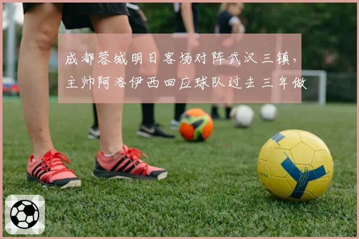 成都蓉城明日客场对阵武汉三镇,主帅阿洛伊西回应球队过去三年做客武汉为何难求一胜