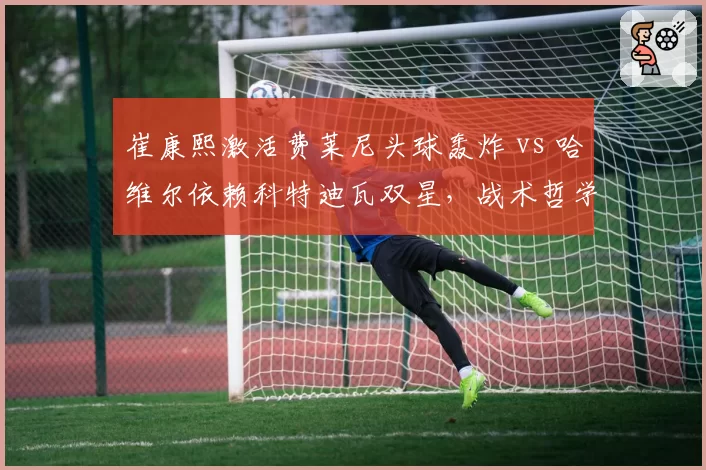 崔康熙激活费莱尼头球轰炸 vs 哈维尔依赖科特迪瓦双星,战术哲学谁更先进