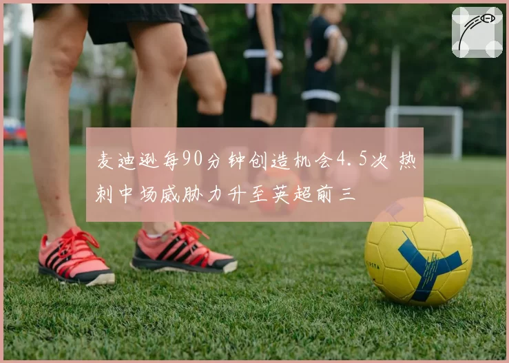 麦迪逊每90分钟创造机会4.5次 热刺中场威胁力升至英超前三