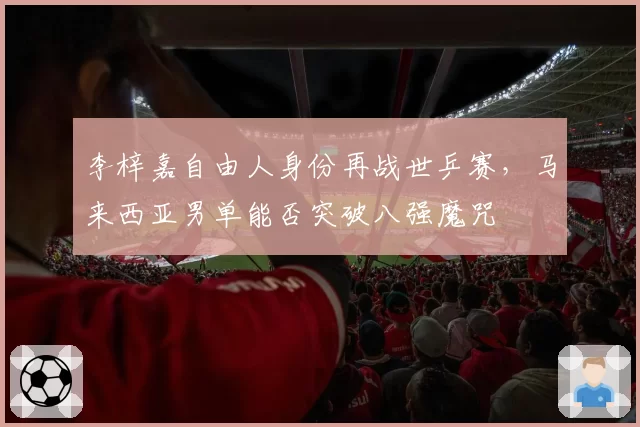 李梓嘉自由人身份再战世乒赛,马来西亚男单能否突破八强魔咒