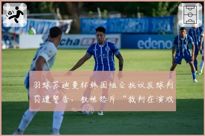 羽球苏迪曼杯韩国组合抗议发球判罚遭警告,教练怒斥“裁判在演戏”
