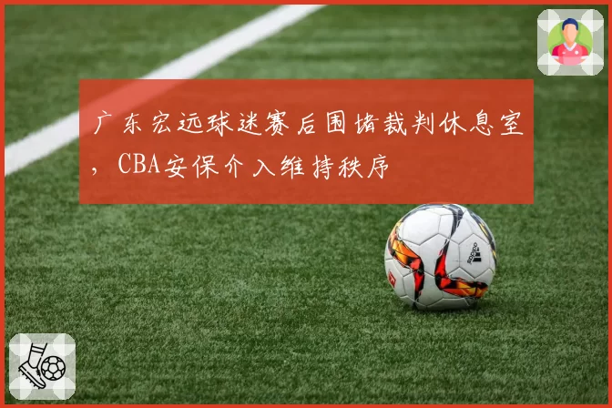 广东宏远球迷赛后围堵裁判休息室，CBA安保介入维持秩序