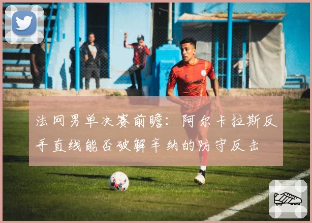 法网男单决赛前瞻:阿尔卡拉斯反手直线能否破解辛纳的防守反击