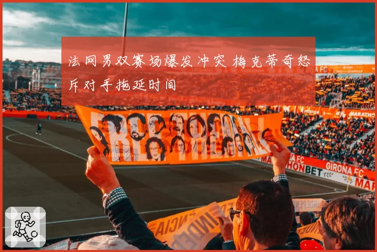 法网男双赛场爆发冲突 梅克蒂奇怒斥对手拖延时间