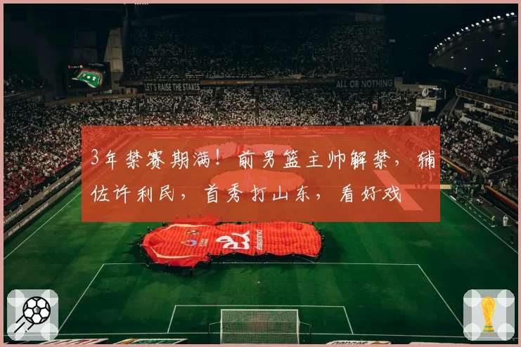 3年禁赛期满！前男篮主帅解禁，辅佐许利民，首秀打山东，看好戏