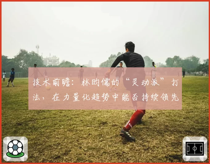 技术前瞻：林昀儒的“灵动派”打法，在力量化趋势中能否持续领先？