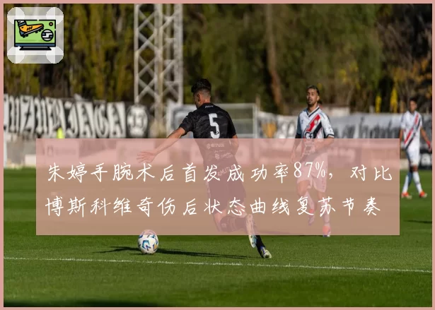 朱婷手腕术后首发成功率87%,对比博斯科维奇伤后状态曲线复苏节奏迥异