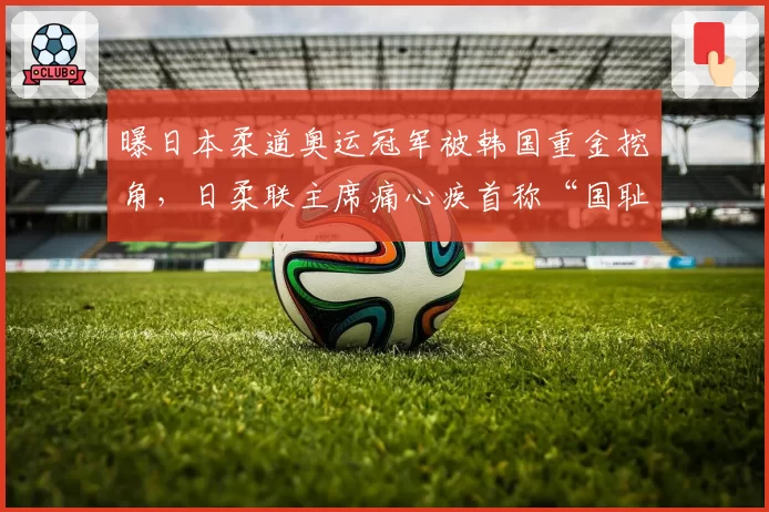 曝日本柔道奥运冠军被韩国重金挖角,日柔联主席痛心疾首称“国耻”