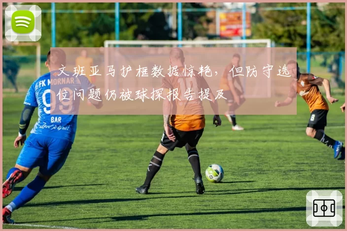 文班亚马护框数据惊艳,但防守选位问题仍被球探报告提及